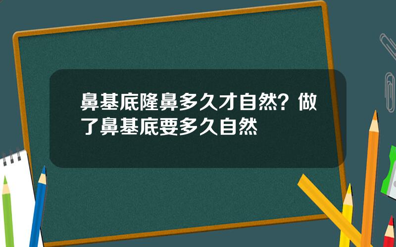 鼻基底隆鼻多久才自然？做了鼻基底要多久自然