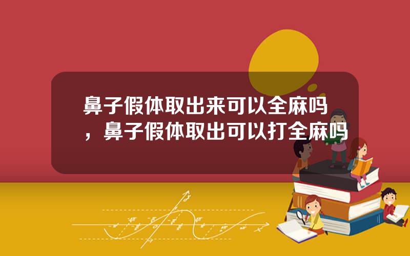 鼻子假体取出来可以全麻吗，鼻子假体取出可以打全麻吗