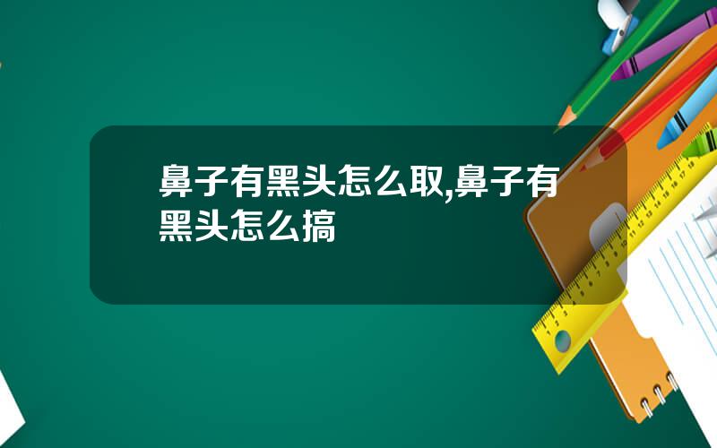鼻子有黑头怎么取,鼻子有黑头怎么搞